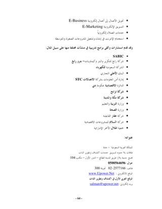 E-Business                                   •
                   E-Marketing                   •
                                                 •
                                                 •

:

                                     SABIC •
                                                 •
                                                 •
                                                 •
          STC                                    •
                                                 •
                                                 •
                                                 •
                                                 •
                                                 •
                                                 •
                                                 •
                                                 •

                                             :



    104            –       –
                                  0500564696 :
                         300     02 2577166 :
                       www.Upower.Net :


                       salman@upower.net :



          - 64 -
 