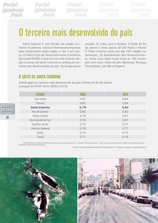 *O Índice Firjan de Desenvolvimento Econômico Municipal varia de 0 a 1. Quanto mais próximo de 1, maior é o desenvolvimento da cidade em três áreas básicas –
educação, emprego/renda e saúde.
Santa Catarina é, sem dúvida, um estado pro-
missor. A cada ano, cresce o interesse das empresas
pelo investimento nesta região, e não é por aca-
so. O Índice Firjan de Desenvolvimento Econômico
Municipal (IFDM) trouxe em sua mais recente edi-
ção o avanço de Santa Catarina no ranking dos es-
tados mais desenvolvidos do país. Da antiga quarta
posição, SC pulou para a terceira, à frente do Rio
de Janeiro e atrás apenas de São Paulo e Paraná.
O Índice mostrou ainda que das 295 cidades ca-
tarinenses, 26 apresentaram alto desenvolvimen-
to, tendo cinco delas ficado entre os 100 municí-
pios com maior índice do país: Blumenau, Brusque,
Florianópolis, Joinville e Chapecó.
O terceiro mais desenvolvido do país
O salto de Santa Catarina
Estado agora é o terceiro mais desenvolvido do país, à frente do Rio de Janeiro.
(variação do IFDM* entre 2009 e 2010)
Estado 2009 2010
São Paulo 0,87 0,89
Paraná 0,82 0,84
Santa Catarina 0,79 0,82
Rio de Janeiro 0,80 0,82
Minas Gerais 0,79 0,81
Rio Grande do Sul 0,78 0,81
Espírito Santo 0,75 0,77
Distrito Federal 0,76 0,77
Goiás 0,73 0,75
Ceará 0,71 0,73
Fontes: Revista Amanhã, janeiro/fevereiro 2013 e jornal A Notícia, dezembro/2012
10
PDF compression, OCR, web optimization using a watermarked evaluation copy of CVISION PDFCompressor
 