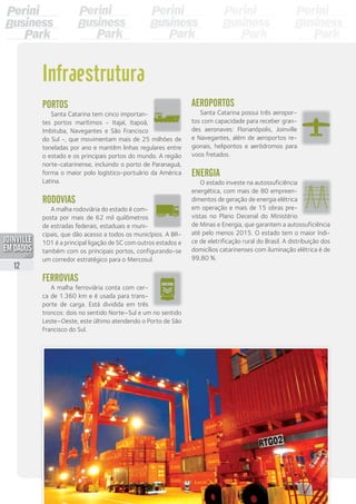 Portos
Santa Catarina tem cinco importan-
tes portos marítimos - Itajaí, Itapoá,
Imbituba, Navegantes e São Francisco
do Sul -, que movimentam mais de 25 milhões de
toneladas por ano e mantêm linhas regulares entre
o estado e os principais portos do mundo. A região
norte-catarinense, incluindo o porto de Paranaguá,
forma o maior polo logístico-portuário da América
Latina.
Rodovias
A malha rodoviária do estado é com-
posta por mais de 62 mil quilômetros
de estradas federais, estaduais e muni-
cipais, que dão acesso a todos os municípios. A BR-
101 é a principal ligação de SC com outros estados e
também com os principais portos, configurando-se
um corredor estratégico para o Mercosul.
Ferrovias
A malha ferroviária conta com cer-
ca de 1.360 km e é usada para trans-
porte de carga. Está dividida em três
troncos: dois no sentido Norte–Sul e um no sentido
Leste–Oeste, este último atendendo o Porto de São
Francisco do Sul.
Infraestrutura
Aeroportos
Santa Catarina possui três aeropor-
tos com capacidade para receber gran-
des aeronaves: Florianópolis, Joinville
e Navegantes, além de aeroportos re-
gionais, helipontos e aeródromos para
voos fretados.
Energia
O estado investe na autossuficiência
energética, com mais de 80 empreen-
dimentos de geração de energia elétrica
em operação e mais de 15 obras pre-
vistas no Plano Decenal do Ministério
de Minas e Energia, que garantem a autossuficiência
até pelo menos 2015. O estado tem o maior índi-
ce de eletrificação rural do Brasil. A distribuição dos
domicílios catarinenses com iluminação elétrica é de
99,80 %.
12
PDF compression, OCR, web optimization using a watermarked evaluation copy of CVISION PDFCompressor
 