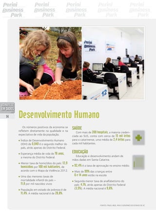 Saúde
Com mais de 200 hospitais, a maioria creden-
ciada ao SUS, conta com cerca de 15 mil leitos
para o catarinense, uma média de 2,4 leitos para
cada mil habitantes.
Educação
Educação e desenvolvimento andam de
mãos dadas em Santa Catarina.
•	92,4% é a taxa de aprovação no ensino médio.
•	Mais de 99% das crianças entre
6 e 14 anos estão na escola
•	Segunda menor taxa de analfabetismo do
país: 4,1%, atrás apenas do Distrito Federal
(3,5%). A média nacional é 9,6%.
Desenvolvimento Humano
Fontes: PNUD, IBGE, IPEA e Governo do Estado de SC
Os números positivos da economia se
refletem diretamente na qualidade e na
expectativa de vida da população.
•	Índice de Desenvolvimento Humano
(IDH) de 0,840 é o segundo melhor do
país, atrás apenas do Distrito Federal.
•	Esperança média de vida de 76 anos,
a mesma do Distrito Federal.
•	Menor taxa de homicídios do país: 12,9
homicídios por 100 mil habitantes, de
acordo com o Mapa da Violência 2012.
•	Uma das menores taxas de
mortalidade infantil do país –
11,8 por mil nascidos vivos
•	População em estado de pobreza é de
11,4%. A média nacional é de 28,8%.
14
PDF compression, OCR, web optimization using a watermarked evaluation copy of CVISION PDFCompressor
 
