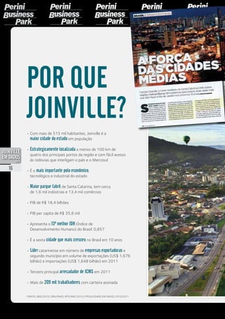•	Com mais de 515 mil habitantes, Joinville é a
maior cidade do estado em população
•	Estrategicamente localizada a menos de 100 km de
quatro dos principais portos da região e com fácil acesso
às rodovias que interligam o país e o Mercosul
•	É o mais importante polo econômico,
tecnológico e industrial do estado
•	Maior parque fabril de Santa Catarina, tem cerca
de 1,6 mil indústrias e 13,4 mil comércios
•	PIB de R$ 18,4 bilhões
•	PIB per capita de R$ 35,8 mil
•	Apresenta o 13º melhor IDH (Índice de
Desenvolvimento Humano) do Brasil: 0,857
•	É a sexta cidade que mais cresceu no Brasil em 10 anos
•	Líder catarinense em número de empresas exportadoras e
segundo município em volume de exportações (US$ 1,676
bilhão) e importações (US$ 1,648 bilhão) em 2011
•	Terceiro principal arrecadador de ICMS em 2011
•	Mais de 209 mil trabalhadores com carteira assinada
POR QUE
JOINVILLE?
Fontes: IBGE/2010, ONU/PNUD, MTE/RAIS 2010 e
Fundação IPPUJ - Joinville Cidade em Dados 2010/2011
16
PDF compression, OCR, web optimization using a watermarked evaluation copy of CVISION PDFCompressor
 