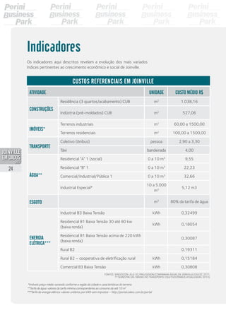 Os indicadores aqui descritos revelam a evolução dos mais variados
índices pertinentes ao crescimento econômico e social de Joinville.
Atividade Unidade Custo Médio R$
Construções
Residência (3 quartos/acabamento) CUB m2
1.038,16
Indústria (pré-moldados) CUB m2
527,06
Imóveis*
Terrenos industriais m2
60,00 a 1500,00
Terrenos residenciais m2
100,00 a 1500,00
Transporte
Coletivo (ônibus) pessoa 2,90 a 3,30
Táxi bandeirada 4,00
Água**
Residencial “A” 1 (social) 0 a 10 m3
9,55
Residencial “B” 1 0 a 10 m3
22,23
Comercial/Industrial/Pública 1 0 a 10 m3
32,66
Industrial Especial*
10 a 5.000
m3
5,12 m3
Esgoto m3
80% da tarifa de água
Energia
Elétrica***
Industrial B3 Baixa Tensão kWh 0,32499
Residencial B1 Baixa Tensão 30 até 80 kw
(baixa renda)
kWh 0,18054
Residencial B1 Baixa Tensão acima de 220 kWh
(baixa renda)
0,30087
Rural B2 0,19311
Rural B2 – cooperativa de eletrificação rural kWh 0,15184
Comercial B3 Baixa Tensão kWh 0,30808
Indicadores
Fontes: Sinduscon-Jlle-SC/PMJ/Gidion/Companhia Águas de Joinville/Celesc 2011,
1º semestre (as tarifas do transporte coletivo/ônibus atualizadas 2013).
*Imóveis preço médio variando conforme a região da cidade e características do terreno.
**Tarifa de água: valores da tarifa mínima correspondente ao consumo de até 10 m3
***Tarifa de energia elétrica: valores unitários por kWh sem impostos – http://portal.celesc.com.br/portal
Custos referenciais em Joinville
24
PDF compression, OCR, web optimization using a watermarked evaluation copy of CVISION PDFCompressor
 
