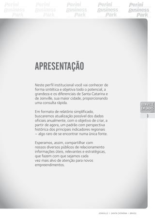 APRESENTAÇÃO
Neste perfil institucional você vai conhecer de
forma sintética e objetiva todo o potencial, a
grandeza e os diferenciais de Santa Catarina e
de Joinville, sua maior cidade, proporcionando
uma consulta rápida.
Em formato de relatório simplificado,
buscaremos atualização possível dos dados
oficiais anualmente, com o objetivo de criar, a
partir de agora, um padrão com perspectiva
histórica dos principais indicadores regionais
– algo raro de se encontrar numa única fonte.
Esperamos, assim, compartilhar com
nossos diversos públicos de relacionamento
informações úteis, relevantes e estratégicas,
que fazem com que sejamos cada
vez mais alvo de atenção para novos
empreendimentos.
3
JOINVILLE I SANTA CATARINA I BRASIL
PDF compression, OCR, web optimization using a watermarked evaluation copy of CVISION PDFCompressor
 