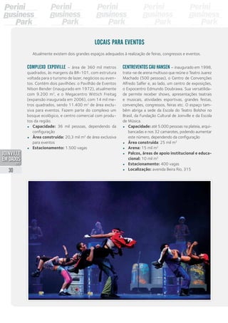 Locais para eventos
Atualmente existem dois grandes espaços adequados à realização de feiras, congressos e eventos.
Complexo Expoville – área de 360 mil metros
quadrados, às margens da BR-101, com estrutura
voltada para o turismo de lazer, negócios ou even-
tos. Contém dois pavilhões: o Pavilhão de Eventos
Nilson Bender (inaugurado em 1972), atualmente
com 9.200 m2
, e o Megacentro Wittich Freitag
(expansão inaugurada em 2006), com 14 mil me-
tros quadrados, sendo 11.400 m2
de área exclu-
siva para eventos. Fazem parte do complexo um
bosque ecológico, e centro comercial com produ-
tos da região.
•	 Capacidade: 36 mil pessoas, dependendo da
configuração
•	 Área construída: 20,3 mil m2
de área exclusiva
para eventos
•	 Estacionamento: 1.500 vagas
Centreventos Cau Hansen – inaugurado em 1998,
trata-se de arena multiuso que reúne o Teatro Juarez
Machado (500 pessoas), o Centro de Convenções
Alfredo Salfer e, ao lado, um centro de exposições,
o Expocentro Edmundo Doubrawa. Sua versatilida-
de permite receber shows, apresentações teatrais
e musicais, atividades esportivas, grandes festas,
convenções, congressos, feiras etc. O espaço tam-
bém abriga a sede da Escola do Teatro Bolshoi no
Brasil, da Fundação Cultural de Joinville e da Escola
de Música.
•	 Capacidade: até 5.000 pessoas na plateia, arqui-
bancadas e nos 32 camarotes, podendo aumentar
este número, dependendo da configuração
•	 Área construída: 25 mil m2
•	 Arena: 15 mil m2
•	 Palcos, áreas de apoio institucional e educa-
cional: 10 mil m2
•	 Estacionamento: 400 vagas
•	 Localização: avenida Beira Rio, 31530
PDF compression, OCR, web optimization using a watermarked evaluation copy of CVISION PDFCompressor
 