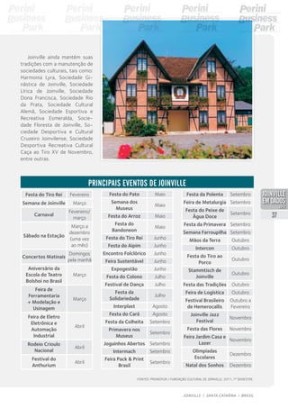 Festa do Tiro Rei Fevereiro
Semana de Joinville Março
Carnaval
Fevereiro/
março
Sábado na Estação
Março a
dezembro
(uma vez
ao mês)
Concertos Matinais
Domingos
pela manhã
Aniversário da
Escola do Teatro
Bolshoi no Brasil
Março
Feira de
Ferramentaria
+ Modelação e
Usinagem
Março
Feira de Eletro
Eletrônica e
Automação
Industrial
Abril
Rodeio Crioulo
Nacional
Abril
Festival do
Anthurium
Abril
Principais eventos de Joinville
Festa do Pato Maio
Semana dos
Museus
Maio
Festa do Arroz Maio
Festa do
Bandoneon
Maio
Festa do Tiro Rei Junho
Festa do Aipim Junho
Encontro Folclórico Junho
Feira Sustentável Junho
Expogestão Junho
Festa do Colono Julho
Festival de Dança Julho
Festa da
Solidariedade
Julho
Interplast Agosto
Festa do Cará Agosto
Festa da Colheita Setembro
Primavera nos
Museus
Setembro
Joguinhos Abertos Setembro
Intermach Setembro
Feira Pack & Print
Brasil
Setembro
Joinville ainda mantém suas
tradições com a manutenção de
sociedades culturais, tais como:
Harmonia Lyra, Sociedade Gi-
nástica de Joinville, Sociedade
Lírica de Joinville, Sociedade
Dona Francisca, Sociedade Rio
da Prata, Sociedade Cultural
Alemã, Sociedade Esportiva e
Recreativa Esmeralda, Socie-
dade Floresta de Joinville, So-
ciedade Desportiva e Cultural
Cruzeiro Joinvilense, Sociedade
Desportiva Recreativa Cultural
Caça ao Tiro XV de Novembro,
entre outras.
Festa da Polenta Setembro
Feira de Metalurgia Setembro
Festa do Peixe de
Água Doce
Setembro
Festa da Primavera Setembro
Semana Farroupilha Setembro
Mãos da Terra Outubro
Intercon Outubro
Festa do Tiro ao
Porco
Outubro
Stammtisch de
Joinville
Outubro
Festa das Tradições Outubro
Feira de Logística Outubro
Festival Brasileiro
de Hemerocallis
Outubro a
Fevereiro
Joinville Jazz
Festival
Novembro
Festa das Flores Novembro
Feira Jardim Casa e
Lazer
Novembro
Olimpíadas
Escolares
Dezembro
Natal dos Sonhos Dezembro
Fontes: Promotur / Fundação Cultural de Joinville, 2011, 1º semestre.
37
JOINVILLE I SANTA CATARINA I BRASIL
PDF compression, OCR, web optimization using a watermarked evaluation copy of CVISION PDFCompressor
 