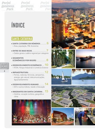 SANTA CATARINA
•	Santa Catarina em números................6	
•	Área, população, PIB, Economia
•	Entre os mais ricos...................................7
	 •	Dados gerais e salário regional por categoria
•	Segmentos	
econômicos por região........................8
•	Desenvolvimento econômico.......10	
•	IFDM, Parque Industrial e Comércio Exterior
•	Infraestrutura.......................................12	
•	Portos, rodovias, ferrovias, aeroportos,
	 energia, gás natural, telecomunicações,
	água/saneamento
•	Desenvolvimento humano...............14	
•	IDH e outros índices, Saúde e Educação
•	Imigrantes em Santa Catarina......15	
•	História, vocação turística, geografia e
	clima
ÍNDICE
4
PDF compression, OCR, web optimization using a watermarked evaluation copy of CVISION PDFCompressor
 