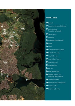 JOINVILLE E REGIÃO
01 	Expoville
02 	 Expocentro Edmundo Doubrawa
03 	 Centreventos e
		Teatro Juarez Machado
04 	 Harmonia Lyra
05 	Aeroporto
06 	 Universidade Federal de SC
07 	Univille
08 	Udesc
09 	 Escola Internacional Sociesc
10 	 Escola Técnica Tupy
11 	 Hospital São José
12 	 Hospital Dona Helena
13 	 Hospital Unimed
14 	 Hospital Infantil
15 	BR-101
16 	 Perini Business Park
17 	 Joinville Country Club
		 (campo de golfe e hípica)
18 	 Joinville Iate Clube
19 	 Centro Equestre Leme (hípica)
20 	 Batalhão da PM
21 	 Batalhão do Exército
05
18
10
PDF compression, OCR, web optimization using a watermarked evaluation copy of CVISION PDFCompressor
 