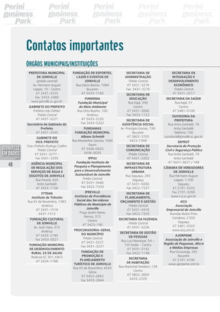 Prefeitura Municipal
de Joinville	
(prédio central)
Av. Hermann August
Lepper, 10 - Centro
47 3431-3233
Fax: 3433-2480
www.joinville.sc.gov.br
Gabinete do Prefeito
Prefeito Udo Döhler
Prédio Central
47 3431-3221
Secretário do Gabinete do
Prefeito
47 3431-3345
Gabinete do	
Vice-Prefeito
Vice-Prefeito Rodrigo Coelho
Prédio Central
47 3431-3277 -
Fax 3431-3295
Agência Municipal
de Regulação dos 
Serviços de Água e
Esgotos de Joinville
Rua Paraná, 420
Anita Garibaldi
47 3433-1158
Ittran
Instituto de Trânsito
Rua XV de Novembro, 1383
América
47 3431-1519
3431-1512
Fundação Cultural
de Joinville
Av. José Viera, 315
América
47 3433-2190
Fax 3433-0021
Fundação Municipal
de Desenvolvimento
Rural 25 de Julho
Rodovia SC 301, KM 0
47 3424-1188
Fundação de Esportes,
Lazer e Eventos de
Joinville
Rua Inácio Bastos, 1084
Bucarein
47 3433-1160
Fundema
Fundação Municipal
do Meio Ambiente
Rua Otto Boehm, 100
América
47 3433-2230
Fax 3433-5202
Fundamas
Fundação Municipal
Albano Schmidt
Rua Monsenhor Gercino, 1040
Itaum
47 3436-0033
3436-0035
Ippuj
Fundação Instituto de
Pesquisa e Planejamento
para o Desenvolvimento
Sustentável de Joinville
Prédio Central
47 3431-3446
Fax 3422-7333
Ipreville
Instituto de Previdência
Social dos Servidores
Públicos do Município de
Joinville
Praça Jardim Nereu
Ramos, 372
Centro
47 3423-190
Procuradoria-Geral
do Município
Prédio Central
47 3431-3227
Fax 3431-3237
Fundação de
Promoção e
Planejamento
Turístico de Joinville
Rua XV de Novembro, 4543
Glória
47 3453-2663
Fax 3453-2644
Secretaria de
Administração
Prédio Central
47 3431-3219
Fax: 3431-3276
Secretaria de
Educação
Rua Itajaí, 390
Centro
47 3431-3006
Fax 3433-1122
Secretaria de
Assistência Social
Av. Procópio Gomes, 749
Bucarein
47 3802-3705
3423-1309
Secretaria de
Comunicação
Prédio Central
47 3431-3202
Secretaria de
InfraEstrutura
Urbana
Rua Saguaçu, 265
Saguaçu
47 3431-5000
Fax 3422-7237
Secretaria de
Planejamento,
Orçamento e Gestão
Prédio Central
47 3431-3418
Fax 3422-7333
Secretaria da Fazenda
Prédio Central
47 3431-3228
Secretaria de Gestão
de Pessoas
Rua Luiz Niemeyer, 54 –
10ª Andar - Centro
47 3431-3142
Fax 3422-1148
Secretaria
de Habitação
Rua Marechal Deodoro, 138
Centro
47 3802-3600
3433-2329
Secretaria de
Integração e
Desenvolvimento
Econômico
Prédio Central
47 3431-3217
Secretaria da Saúde
Rua Itajaí, 51
Centro
47 3481-5100
Ouvidoria da
Prefeitura
Rua Anita Garibaldi, 79
Anita Garibaldi
Telefone: 156
ouvidoria@joinville.sc.gov.br
Seprot
Secretaria de Proteção
Civil e Segurança Pública
Rua Anita Garibaldi, 79
Anita Garibaldi
47 3437-3827 / 199
Câmara de Vereadores 
de Joinville
Rua Hermann August
Lepper, 1.100
Saguaçu
47 2101-3333
Fax 2101-3200
www.cvj.sc.gov.br
Acij
Associação
Empresarial de Joinville
Avenida Aluísio Pires
Condeixa, 2.550
Saguaçu
47 3461-3333
www.acij.com.br
Ajorpeme
Associação de Joinville e
Região de Pequenas, Micro
e Médias Empresas
Rua Urussanga, 292
Bucarein
47 2101-4100
www.ajorpeme.com.br
Contatos importantes
Órgãos municipais/Instituições
48
PDF compression, OCR, web optimization using a watermarked evaluation copy of CVISION PDFCompressor
 