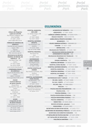 CDL
Câmara de Dirigentes
Lojista de Joinville
Rua Ministro Calógeras, 867
Anita Garibaldi
47 3461-2500
www.cdljoinville.com.br
Fórum da Comarca de
Joinville
Avenida Hermann Augusto
Lepper, 980
Saguaçu
47 3461-8500
Site: www.tj.sc.gov.br
Delegacia da Receita
Federal do Brasil em
Joinville – 9ª
Rua Mário Lobo, 180
Centro
47 3431-6300
Fax 3433-9399
www.receita.fazenda.gov.br
Companhia Águas
de Joinville
Rua XV de Novembro, 780
Centro
0800-7230300
www.aguasdejoinville.com.br
Celesc
Centrais Elétricas
de Santa Catarina
Pessoa física
Rua Marinho Lobo, 75
Centro
0800 48 0120
Empresas
Rua Timbó 1.630
Glória
47 3451-7000
SCGÁS
Companhia de Gás
de Santa Catarina
Rua Antônio Luz, 255 -
Centro Empresarial Hoepcke
48 3229-1200
Fax: 3229-1230
www.scgas.com.br
Acidentes de trânsito – 194
Aeroporto – 47 3481-4000
Agência correio central – 47 3433-1574
Águas e esgoto – 0800-6430195
Ambulância/pronto socorro – 192
Bombeiros – 193
Celesc/energia elétrica – 0800480120
Conurb – 47 3431-1500
Defesa civil – 199
Delegacia de trânsito – 47 3436-1961
Delegacias especializadas de
atendimento à mulher – 180
Delegacias regionais do trabalho – 158
Detran – 154
Disque-denúncia – 181
Hospital Bethesda – 47 3424-1311
Hospital Dona Helena – 47 3451-3333
Hospital Materno Infantil – 47 3145-1600
Hospital Municipal – 47 3441-6666
Hospital Regional – 47 3461-5500
Hospital da Unimed – 47 3441-9555
Ibama – 152
Maternidade Darcy Vargas – 47 3461-5700
PA 24h / Leste – 47 3427-5406
PA 24h / Norte – 47 3419-0404
PA 24h / Sul – 47 3466-0055
Procon – 151
Polícia militar/Paramédicos – 190
Polícia Civil – 197
Polícia federal – 194
Polícia rodoviária estadual – 198
Polícia rodoviária federal – 191
Polícia ambiental – 47 3269-7111
Rádio táxi – 47 3433-4444
Receita estadual (plantão) – 1528
Rodoviária – 47 3433-2991
Secretaria de Bem Estar Social – 47 3433-7717
Secretaria de Segurança Pública – 47 3451-8174
Secretaria dos direitos humanos – 100
8º Batalhão de Polícia Militar – 47 3431-8700
62º Batalhão de Infantaria – 47 3433-2399
Vigilância sanitária – 150
Úteis/Emergência
Hospital Municipal
São José
Av. Getúlio Vargas, 238
Centro
47 3441-6666
Fax 3441-6563
Hospital Materno
Infantil
Rua Araranguá, 554
América
47 3145-1600
Fax: 47 3145-1666
Hospital Regional
Rua Xavier Arp
Iririú
47 3461-5500
Maternidade
DarcY Vargas
Rua Miguel Couto,
Anita Garibaldi
47 3461-5700
Centro Hospitalar
Unimed
Rua Orestes Guimarães, 905
América
47 3441-9555
Hospital Maternidade
Dona Helena
Rua Blumenau, 123
América
47 3451-3333
Hospital Bethesda
Rua Conselheiro Pedreira, 624
Distrito de Pirabeiraba
47 3424-1311
49
JOINVILLE I SANTA CATARINA I BRASIL
PDF compression, OCR, web optimization using a watermarked evaluation copy of CVISION PDFCompressor
 