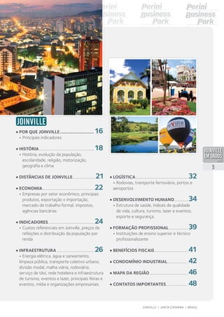 JOINVILLE
•	Por que Joinville........................... 16	
•	Principais indicadores
•	História.........................................................18	
•	História, evolução da população,
	 escolaridade, religião, motorização,
	 geografia e clima
•	Distâncias de Joinville........................21	
•	Economia......................................................22	
•	Empresas por setor econômico, principais
	 produtos, exportação x importação,
	 mercado de trabalho formal, impostos,
	 agências bancárias
•	Indicadores................................................24	
•	Custos referenciais em Joinville, preços de
	 refeições e distribuição da população por
	renda
•	Infraestrutura.......................................26	
•	Energia elétrica, água e saneamento,
limpeza pública, transporte coletivo urbano,
divisão modal, malha viária, rodoviária,
serviço de táxi, rede hoteleira e infraestrutura
de turismo, eventos e lazer, principais feiras e
eventos, mídia e organizações empresariais.
•	Logística......................................................32	
•	Rodovias, transporte ferroviário, portos e
aeroportos
•	Desenvolvimento humano...............34	
•	Estrutura de saúde, índices de qualidade
	 de vida, cultura, turismo, lazer e eventos,
	 esporte e segurança.
•	Formação profissional....................39	
•	Instituições de ensino superior e técnico
	profissionalizante
•	Benefícios fiscais...................................41
•	Condomínio industrial..................... 42	
•	Mapa DA REGIÃO........................................46
•	Contatos importantes.......................48
5
JOINVILLE I SANTA CATARINA I BRASIL
PDF compression, OCR, web optimization using a watermarked evaluation copy of CVISION PDFCompressor
 
