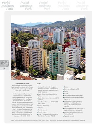 Joinville em Dados
é uma publicação do Perini Business
Park realizada com apoio da Prefeitura
Municipal de Joinville e produção da
EDM Logos Comunicação.
As informações são fruto de uma
extensa pesquisa de diferentes
fontes para apresentar dados mais
atualizados possíveis e fidedignos.
Esse material será atualizado na
Internet periodicamente e em novas
edições. Para isso, contamos com sua
participação sugerindo ou enviando
novas informações, pois quanto mais
atual e completo for esse material
mais ele promoverá nossa Joinville.
Envie sua contribuição para o email
atendimento@edmlogos.com.br ou
ligue para (47) 3433-0666.
•	 Instituto Brasileiro de Geografia e
Estatísticas (Censo 2010, Produto
Interno Bruto por Municípios 2010,
IBGE/Cidades)
•	 Santa Catarina em Dados 2012/
Fiesc
•	 Santa Catarina em Números / 2010
/ Sebrae
•	 Fundação IPPUJ - Joinville Cidade
em Dados 2010/2011
•	 Diário Catarinense
•	 A Notícia
•	 Revista Amanhã
•	 Revista Exame
•	 Firjan - Índice de Desenvolvimento
Econômico Municipal (IFDM)
•	 Santur
•	 Governo do Estado de SC
•	 Celesc
•	 SC Gás
•	 Secretaria Estadual de Educação
•	 Ministério do Trabalho e Emprego/
Rais 2010
•	 Ministério do Desenvolvimento,
Indústria e Comércio Exterior/
Serviço de Comércio Exterior
(Secex)
•	 Programa das Nações Unidas para o
Desenvolvimento (PNUD/IDH)
•	 Instituto de Pesquisa Econômica
Aplicada (Ipea)
•	 Águas de Joinville
Fontes
Fotos: Sasse Fotografia Profissional (capa e internas), André Kopsch, Santur, Porto Itapoá, Docol, Tupy, Perini Business Park e Prefeitura de Joinville
50
PDF compression, OCR, web optimization using a watermarked evaluation copy of CVISION PDFCompressor
 