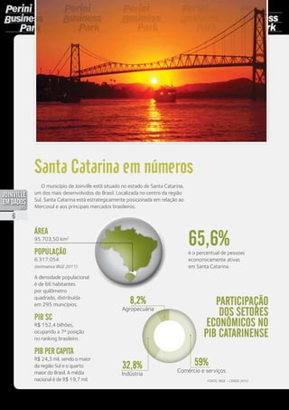 ÁREA
95.703,50 km2
POPULAÇÃO
6.317.054
(estimativa IBGE 2011)
A densidade populacional
é de 66 habitantes
por quilômetro
quadrado, distribuída
em 295 municípios.
PIB SC
R$ 152,4 bilhões,
ocupando a 7ª posição
no ranking brasileiro.
PIB per capita
R$ 24,3 mil, sendo o maior
da região Sul e o quarto
maior do Brasil. A média
nacional é de R$ 19,7 mil.
é o percentual de pessoas
economicamente ativas
em Santa Catarina.
Fonte: IBGE – Censo 2010
Participação
dos setores
econômicos no
PIB catarinense
59%
Comércio e serviços
32,8%
Indústria
8,2%
Agropecuária
65,6%
Santa Catarina em números
O município de Joinville está situado no estado de Santa Catarina,
um dos mais desenvolvidos do Brasil. Localizada no centro da região
Sul, Santa Catarina está estrategicamente posicionada em relação ao
Mercosul e aos principais mercados brasileiros.
6
PDF compression, OCR, web optimization using a watermarked evaluation copy of CVISION PDFCompressor
 