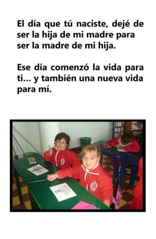 El día que tú naciste, dejé de
ser la hija de mi madre para
ser la madre de mi hija.

Ese día comenzó la vida para
ti… y también una nueva vida
para mí.
 