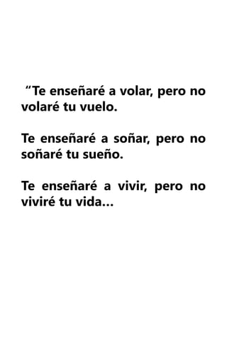 “Te enseñaré a volar, pero no
volaré tu vuelo.

Te enseñaré a soñar, pero no
soñaré tu sueño.

Te enseñaré a vivir, pero no
viviré tu vida…
 