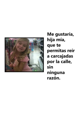 Me gustaría,
hija mía,
que te
permitas reír
a carcajadas
por la calle,
sin
ninguna
razón.
 