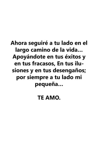 Ahora seguiré a tu lado en el
 largo camino de la vida…
Apoyándote en tus éxitos y
 en tus fracasos, En tus ilu-
siones y en tus desengaños;
  por siempre a tu lado mi
         pequeña…

          TE AMO.
 