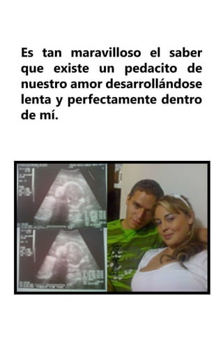 Es tan maravilloso el saber
que existe un pedacito de
nuestro amor desarrollándose
lenta y perfectamente dentro
de mí.
 