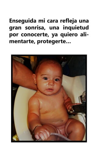 Enseguida mi cara refleja una
gran sonrisa, una inquietud
por conocerte, ya quiero ali-
mentarte, protegerte…
 