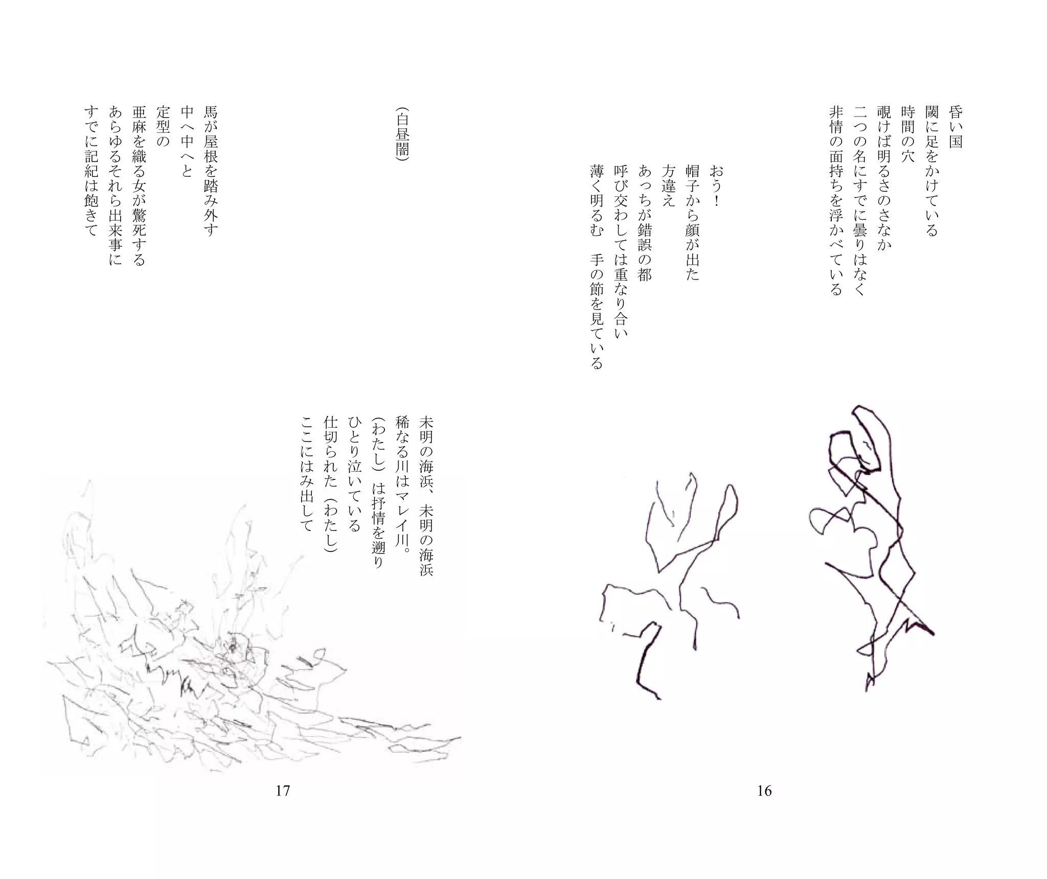 （
す   あ   亜   定   中   馬   　   　   　    　       　       　       　               　       　   　   　   　       　       　       　       　       　       　   　    　   　   非   二   覗   時   閾   昏
                                                                         白
で   ら   麻   型   へ   が                　       　       　       　               　                   　       　       　       　       　       　                        情   つ   け   間   に   い
                                                                         昼
に   ゆ   を   の   中   屋                　       　       　       　               　                   　       　       　       　       　       　                        の   の   ば   の   足   国
                                                                         闇
記   る   織       へ   根                　       　       　       　               　                   　       　       　       　       　       　                        面   名   明   穴   を
紀   そ   る       と   を                　       　       　       　       　 ）     　                       薄       呼       あ       方       帽       お                    持   に   る       か
は   れ   女           踏                　       　       　       　       　       　                       く       び       っ       違       子       う                    ち   す   さ       け
飽   ら   が           み                　       　       　       　       　       　                       明       交       ち       え       か       ！                    を   で   の       て
き   出   驚           外                　       　       　       　       　       　                       る       わ       が               ら                            浮   に   さ       い
て   来   死           す                　       　       　       　       　       　                       む       し       錯               顔                            か   曇   な       る
    事   す                            　       　       　       　       　       　                   　           て       誤               が                            べ   り   か
    に   る                            　       　       　       　       　       　                       手       は       の               出                            て   は
                                     　       　       　       　       　       　                       の       重       都               た                            い   な
                                     　       　       　       　       　       　                       節       な                                                    る   く
                                     　       　       　       　       　       　                       を       り
                                     　       　       　       　       　       　                       見       合
                                     　       　       　       　       　       　                       て       い
                                     　       　       　       　       　       　                       い
                                     　       　       　       　       　       　                       る
                                     　       　       　       　       　       　
                                     　       　       　       　       　       　
                                     　       　       　       　 （     　       　
                                         こ       仕       ひ               稀       未
                                                                 わ
                                         こ       切       と               な       明
                                                                 た
                                         に       ら       り               る       の
                                                                 し
                                         は       れ       泣               川       海
                                                                 ）
                                         み       た       い               は       浜
                                                                 は
                                         出       （       て               マ       、
                                                                 抒
                                         し       わ       い               レ       未
                                                                 情
                                         て       た       る               イ       明
                                                                 を
                                                 し                       川       の
                                                                 遡
                                                 ）                       。       海
                                                                 り               浜




                                17                                                                                                                   16
 