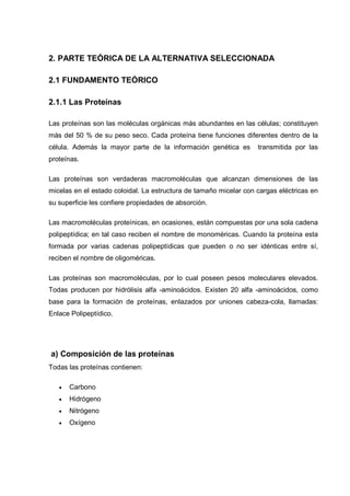 2. PARTE TEÓRICA DE LA ALTERNATIVA SELECCIONADA

2.1 FUNDAMENTO TEÓRICO

2.1.1 Las Proteínas

Las proteínas son las moléculas orgánicas más abundantes en las células; constituyen
más del 50 % de su peso seco. Cada proteína tiene funciones diferentes dentro de la
célula. Además la mayor parte de la información genética es        transmitida por las
proteínas.

Las proteínas son verdaderas macromoléculas que alcanzan dimensiones de las
micelas en el estado coloidal. La estructura de tamaño micelar con cargas eléctricas en
su superficie les confiere propiedades de absorción.

Las macromoléculas proteínicas, en ocasiones, están compuestas por una sola cadena
polipeptídica; en tal caso reciben el nombre de monoméricas. Cuando la proteína esta
formada por varias cadenas polipeptídicas que pueden o no ser idénticas entre sí,
reciben el nombre de oligoméricas.

Las proteínas son macromoléculas, por lo cual poseen pesos moleculares elevados.
Todas producen por hidrólisis alfa -aminoácidos. Existen 20 alfa -aminoácidos, como
base para la formación de proteínas, enlazados por uniones cabeza-cola, llamadas:
Enlace Polipeptídico.




a) Composición de las proteínas
Todas las proteínas contienen:

   •   Carbono
   •   Hidrógeno
   •   Nitrógeno
   •   Oxígeno
 