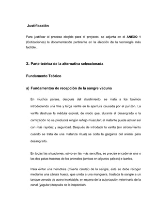 Justificación


Para justificar el proceso elegido para el proyecto, se adjunta en el ANEXO 1
(Cotizaciones) la documentación pertinente en la elección de la tecnología más
factible.




2. Parte teórica de la alternativa seleccionada


Fundamento Teórico


a) Fundamentos de recepción de la sangre vacuna


   En muchos países, después del aturdimiento, se mata a los bovinos

   introduciendo una fina y larga varilla en la apertura causada por el punzón. La

   varilla destruye la médula espinal, de modo que, durante el desangrado o la

   carnización no se producirá ningún reflejo muscular; el matarife puede actuar así

   con más rapidez y seguridad. Después de introducir la varilla (sin atronamiento

   cuando se trata de una matanza ritual) se corta la garganta del animal para

   desangrarlo.



   En todas las situaciones, salvo en las más sencillas, es preciso encadenar una o
   las dos patas traseras de los animales (ambas en algunos países) e izarlas.


   Para evitar una hemólisis (muerte celular) de la sangre, esta se debe recoger
   mediante una cánula hueca, que unida a una manguera, traslada la sangre a un
   tanque cerrado de acero inoxidable, en espera de la autorización veterinaria de la
   canal (yugular) después de la inspección.
 