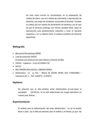 Se usan como insumo en microbiología, en la preparación de
                    medios de cultivo, que son medios de crecimiento y reproducción de
                    bacterias, que luego de incubarlos, se procede al recuento. También
                    en caldos que son medios de alimentación de bacterias y en el caso
                    de que el alimento contenga una mínima cantidad éstos, éstos se
                    reproducirán para posteriormente cultivarlos y hacer el recuento
                    respectivo, o en su defecto hacer un análisis cualitativo de bacterias
                    específicas.




Bibliografía


•   Manual de Microbiología MERE
•   Lista de productos OXOID
    Empresas que producen las sales biliares y Extracto de Bilis.
•   OXOID – Inglaterra – Fono 441256841144
•   DIFCO
•   BALTIMORE BIOLOGICAL LABORATORIES
•   Distribuidora     en    La Paz – Bolivia de OXOID SPAN- Edif. FONCOMIN –
    mezzanine Of. 3 – Telf. 2-364510 –2-433075


Hipótesis


       Se presume que la bilis contiene ácido dehidrocólico, el cual hasta la
       actualidad          (22-06-04), no ha sido determinado por ningún laboratorio en
       nuestro país, Bolivia.


Experimentación


       El análisis para la determinación del ácido dehidrocólico , no se ha podido
       llevar a cabo por la falta de patrones para el análisis y el tiempo, ya que las
 