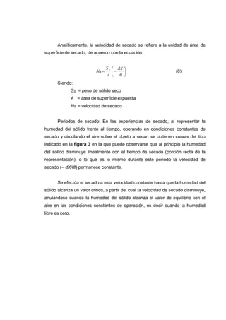 Analíticamente, la velocidad de secado se refiere a la unidad de área de
superficie de secado, de acuerdo con la ecuación:


                                    S S  dX 
                             Na =       −                         (8)
                                     A  dt 
       Siendo:
                 SS = peso de sólido seco
                 A = área de superficie expuesta
                 Na = velocidad de secado


       Periodos de secado: En las experiencias de secado, al representar la
humedad del sólido frente al tiempo, operando en condiciones constantes de
secado y circulando el aire sobre el objeto a secar, se obtienen curvas del tipo
indicado en la figura 3 en la que puede observarse que al principio la humedad
del sólido disminuye linealmente con el tiempo de secado (porción recta de la
representación), o lo que es lo mismo durante este periodo la velocidad de
secado (– dX/dt) permanece constante.


       Se efectúa el secado a esta velocidad constante hasta que la humedad del
sólido alcanza un valor critico, a partir del cual la velocidad de secado disminuye,
anulándose cuando la humedad del sólido alcanza el valor de equilibrio con el
aire en las condiciones constantes de operación, es decir cuando la humedad
libre es cero.
 