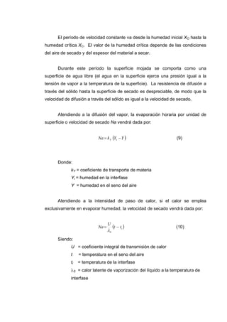 El período de velocidad constante va desde la humedad inicial XO hasta la
humedad crítica XC. El valor de la humedad crítica depende de las condiciones
del aire de secado y del espesor del material a secar.


      Durante este período la superficie mojada se comporta como una
superficie de agua libre (el agua en la superficie ejerce una presión igual a la
tensión de vapor a la temperatura de la superficie). La resistencia de difusión a
través del sólido hasta la superficie de secado es despreciable, de modo que la
velocidad de difusión a través del sólido es igual a la velocidad de secado.


      Atendiendo a la difusión del vapor, la evaporación horaria por unidad de
superficie o velocidad de secado Na vendrá dada por:


                            Na = k Y (Yi − Y )                      (9)




      Donde:
             kY = coeficiente de transporte de materia
             Yi = humedad en la interfase
             Y = humedad en el seno del aire


      Atendiendo a la intensidad de paso de calor, si el calor se emplea
exclusivamente en evaporar humedad, la velocidad de secado vendrá dada por:


                                   U
                            Na =        (t − ti )                   (10)
                                   λS
      Siendo:
             U = coeficiente integral de transmisión de calor
             t    = temperatura en el seno del aire
             ti   = temperatura de la interfase
             λS = calor latente de vaporización del líquido a la temperatura de
             interfase
 
