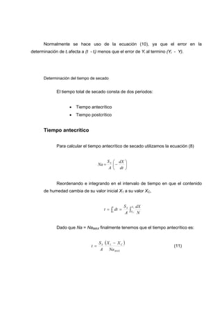 Normalmente se hace uso de la ecuación (10), ya que el error en la
determinación de ti afecta a (t - ti) menos que el error de Yi al termino (Yi - Y).




      Determinación del tiempo de secado


             El tiempo total de secado consta de dos periodos:


                     •   Tiempo antecrítico
                     •   Tiempo postcrítico


      Tiempo antecrítico


             Para calcular el tiempo antecrítico de secado utilizamos la ecuación (8)


                                             S S  dX 
                                      Na =       −   
                                              A  dt 


             Reordenando e integrando en el intervalo de tiempo en que el contenido
      de humedad cambia de su valor inicial X1 a su valor XC,


                                               t     S    X1   dX
                                         t =   ∫o dt = A ∫X N
                                                        S
                                                           C




             Dado que Na = NaMAX finalmente tenemos que el tiempo antecrítico es:


                                      S S (X 1 − X C )
                                t =                                          (11)
                                       A Na MAX
 