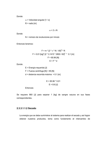 Donde:
         ω = Velocidad angular [1 / s]
         R = radio [m]


                                        ω=2πN
Donde:
         N = número de revoluciones por minuto


Entonces tenemos:


                              F = m * [2 * π * N / 60]2 * R
                    F = 0.01 [kg]* [2 * 3.1415 * 2800 / 60]2 * 0.1 [m]
                                      F = 85.96 [N]
                                        E=F*d
Donde:
         E = Energía requerida [J]
         F = Fuerza centrifuga [N] = 85 [N]
         d = distancia recorrida máxima = 0.1 [m]


                                    E = 85.96 * 0.01
                                       E = 8.6 [J]
         Entonces


Se requiere 860 [J] para separar 1 [kg] de sangre vacuna en sus fases
correspondientes.




2.3.3.1.1.2 Secado


   La energía que se debe suministrar al sistema para realizar el secado y así lograr
   obtener nuestros productos, toma como fundamento el intercambio de
 