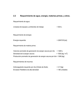 2.3      Requerimiento de agua, energía, materias primas, y otros.


Requerimiento de agua:


Limpieza de equipos y ambientes de trabajo                 = 633 L




Requerimiento de energía:


Energía requerida                                          = 2587370 [kJ]


Requerimiento de materia prima:


Volumen promedio de generación de sangre vacuna por día    = 1200 L
Densidad de la sangre vacuna                               = 1055 [kg / m3]
Producción promedio de generación de sangre vacuna por día = 1266 [kg]


Requerimientos de insumos:


Anticoagulante requerido por día (Citrato de Sodio         = 3.7 [kg]
Envases Polietileno de alta densidad                       = 180 unidades
 
