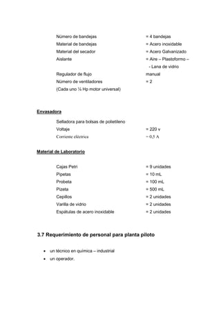 Número de bandejas                     = 4 bandejas
          Material de bandejas                   = Acero inoxidable
          Material del secador                   = Acero Galvanizado
          Aislante                               = Aire – Plastoformo –
                                                  - Lana de vidrio
          Regulador de flujo                     manual
          Número de ventiladores                 =2
          (Cada uno ¼ Hp motor universal)




Envasadora

          Selladora para bolsas de polietileno
          Voltaje                                = 220 v
          Corriente eléctrica                    = 0,5 A


Material de Laboratorio


          Cajas Petri                            = 9 unidades
          Pipetas                                = 10 mL
          Probeta                                = 100 mL
          Pizeta                                 = 500 mL
          Cepillos                               = 2 unidades
          Varilla de vidrio                      = 2 unidades
          Espátulas de acero inoxidable          = 2 unidades




3.7 Requerimiento de personal para planta piloto


   •   un técnico en química – industrial
   •   un operador.
 