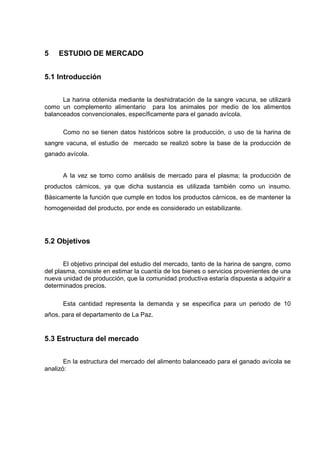5    ESTUDIO DE MERCADO


5.1 Introducción


      La harina obtenida mediante la deshidratación de la sangre vacuna, se utilizará
como un complemento alimentario para los animales por medio de los alimentos
balanceados convencionales, específicamente para el ganado avícola.

      Como no se tienen datos históricos sobre la producción, o uso de la harina de
sangre vacuna, el estudio de mercado se realizó sobre la base de la producción de
ganado avícola.


      A la vez se tomo como análisis de mercado para el plasma; la producción de
productos cárnicos, ya que dicha sustancia es utilizada también como un insumo.
Básicamente la función que cumple en todos los productos cárnicos, es de mantener la
homogeneidad del producto, por ende es considerado un estabilizante.




5.2 Objetivos


       El objetivo principal del estudio del mercado, tanto de la harina de sangre, como
del plasma, consiste en estimar la cuantía de los bienes o servicios provenientes de una
nueva unidad de producción, que la comunidad productiva estaría dispuesta a adquirir a
determinados precios.

      Esta cantidad representa la demanda y se especifica para un periodo de 10
años, para el departamento de La Paz.


5.3 Estructura del mercado


       En la estructura del mercado del alimento balanceado para el ganado avícola se
analizó:
 
