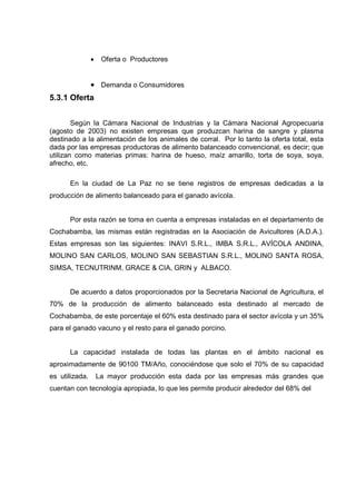 •    Oferta o Productores


                • Demanda o Consumidores
5.3.1 Oferta


        Según la Cámara Nacional de Industrias y la Cámara Nacional Agropecuaria
(agosto de 2003) no existen empresas que produzcan harina de sangre y plasma
destinado a la alimentación de los animales de corral. Por lo tanto la oferta total, esta
dada por las empresas productoras de alimento balanceado convencional, es decir; que
utilizan como materias primas: harina de hueso, maíz amarillo, torta de soya, soya,
afrecho, etc.

      En la ciudad de La Paz no se tiene registros de empresas dedicadas a la
producción de alimento balanceado para el ganado avícola.


      Por esta razón se toma en cuenta a empresas instaladas en el departamento de
Cochabamba, las mismas están registradas en la Asociación de Avicultores (A.D.A.).
Estas empresas son las siguientes: INAVI S.R.L., IMBA S.R.L., AVÍCOLA ANDINA,
MOLINO SAN CARLOS, MOLINO SAN SEBASTIAN S.R.L., MOLINO SANTA ROSA,
SIMSA, TECNUTRINM, GRACE & CIA, GRIN y ALBACO.


      De acuerdo a datos proporcionados por la Secretaria Nacional de Agricultura, el
70% de la producción de alimento balanceado esta destinado al mercado de
Cochabamba, de este porcentaje el 60% esta destinado para el sector avícola y un 35%
para el ganado vacuno y el resto para el ganado porcino.


      La capacidad instalada de todas las plantas en el ámbito nacional es
aproximadamente de 90100 TM/Año, conociéndose que solo el 70% de su capacidad
es utilizada.       La mayor producción esta dada por las empresas más grandes que
cuentan con tecnología apropiada, lo que les permite producir alrededor del 68% del
 