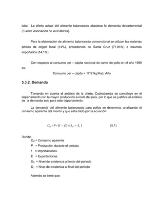 total. La oferta actual del alimento balanceado abastece la demanda departamental
(Fuente Asociación de Avicultores).


      Para la elaboración de alimento balanceado convencional se utilizan las materias
primas de origen local (14%), procedencia de Santa Cruz (71,84%) e insumos
importados (14.1%)


      Con respecto al consumo per – cápita nacional de carne de pollo en el año 1999
es:
                       Consumo per – cápita = 17.91kg/Hab. Año


5.3.2. Demanda


      Tomando en cuenta el análisis de la oferta, Cochabamba se constituye en el
departamento con la mayor producción avícola del país, por lo que se justifica el análisis
de la demanda solo para este departamento.

     La demanda del alimento balanceado para pollos se determina, analizando el
consumo aparente del mismo y que esta dado por la ecuación:



                   CO = P + (I − E ) + (SO + SC )                 (5.1)


Donde:
     CO = Consumo aparente
      P = Producción durante el periodo
      I   = Importaciones
      E = Exportaciones
      SO = Nivel de existencia al inicio del periodo
      SC = Nivel de existencia al final del periodo

      Además se tiene que:
 