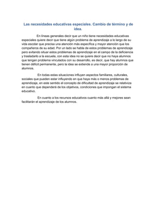 Las necesidades educativas especiales. Cambio de término y de
idea.
En líneas generales decir que un niño tiene necesidades educativas
especiales quiere decir que tiene algún problema de aprendizaje a lo largo de su
vida escolar que precisa una atención más específica y mayor atención que los
compañeros de su edad. Por un lado se habla de estos problemas de aprendizaje
pero evitando situar estos problemas de aprendizaje en el campo de la deficiencia
y trasladarlo a la escuela, con esta idea no se quiere decir que no haya alumnos
que tengan problema vinculados con su desarrollo, es decir, que hay alumnos que
tienen déficit permanente, pero la idea se extiende a una mayor proporción de
alumnos.
En todas estas situaciones influyen aspectos familiares, culturales,
sociales que pueden estar influyendo en que haya más o menos problemas de
aprendizaje, en este sentido el concepto de dificultad de aprendizaje se relativiza
en cuanto que dependerá de los objetivos, condiciones que impongan el sistema
educativo.
En cuanto a los recursos educativos cuanto más allá y mejores sean
facilitarán el aprendizaje de los alumnos.
 