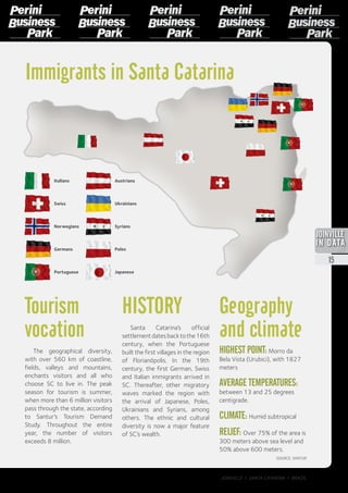 Immigrants in Santa Catarina
Italians
Portuguese
Austrians
Swiss
Norwegians
Germans
Geography
and climate
HIGHEST POINT:Morro da
Bela Vista (Urubici), with 1827
meters
AVERAGE TEMPERATURES:
between 13 and 25 degrees
centigrade.
CLIMATE: Humid subtropical
RELIEF: Over 75% of the area is
300 meters above sea level and
50% above 600 meters.
Tourism
vocation
The geographical diversity,
with over 560 km of coastline,
fields, valleys and mountains,
enchants visitors and all who
choose SC to live in. The peak
season for tourism is summer,
when more than 6 million visitors
pass through the state, according
to Santur’s Tourism Demand
Study. Throughout the entire
year, the number of visitors
exceeds 8 million.
HISTORY
Santa Catarina’s official
settlementdatesbacktothe16th
century, when the Portuguese
built the first villages in the region
of Florianópolis. In the 19th
century, the first German, Swiss
and Italian immigrants arrived in
SC. Thereafter, other migratory
waves marked the region with
the arrival of Japanese, Poles,
Ukrainians and Syrians, among
others. The ethnic and cultural
diversity is now a major feature
of SC’s wealth.
SOURCE: SANTUR
Syrians
Japanese
Poles
Ukrainians
2013
15
JOINVILLE I SANTA CATARINA I BRAZIL
 