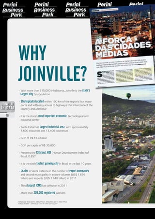 •	With more than 515,000 inhabitants, Joinville is the state’s
largest city by population
• Strategically located within 100 km of the region’s four major
ports and with easy access to highways that interconnect the
country and Mercosur
• It is the state’s most important economic, technological and
industrial center
• Santa Catarina’s largest industrial area, with approximately
1,600 industries and 13,400 businesses
•	GDP of R$ 18.4 billion
• GDP per capita of R$ 35,800
• Presents the 13th best HDI (Human Development Index) of
Brazil: 0.857
• It is the sixth fastest growing city in Brazil in the last 10 years
• Leader in Santa Catarina in the number of export companies
and second municipality in export volumes (US$ 1.676
billion) and imports (US$ 1.648 billion) in 2011
• Third largest ICMS tax collector in 2011
•	More than 209,000 registered workers
WHY
JOINVILLE?
SOURCES: IBGE/2010, ONU/PNUD, MTE/RAIS 2010 AND IPPUJ
FOUNDATION - JOINVILLE CITY IN DATA 2010/2011
16
2013
 