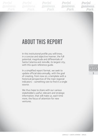 ABOUT THIS REPORT
In this institutional profile you will know,
in a concise and objective manner, the full
potential, magnitude and differentials of
Santa Catarina and Joinville, its largest city,
with this quick reference guide.
In a simplified report format, we seek to
update official data annually, with the goal
of creating, from now on, a template with a
historical perspective of the main regional
indicators - something rare to find in a single
source.
We thus hope to share with our various
stakeholders useful, relevant and strategic
information, that will make us, each time
more, the focus of attention for new
ventures.
2013
3
JOINVILLE I SANTA CATARINA I BRAZIL
 