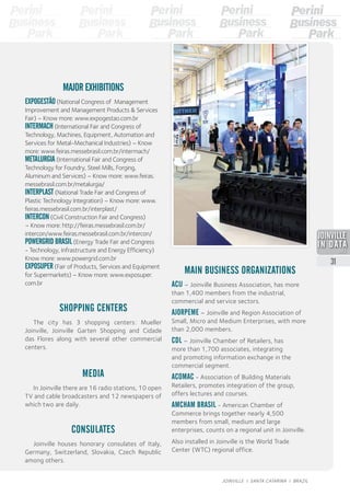 MAIN BUSINESS ORGANIZATIONS
ACIJ – Joinville Business Association, has more
than 1,400 members from the industrial,
commercial and service sectors.
AJORPEME – Joinville and Region Association of
Small, Micro and Medium Enterprises, with more
than 2,000 members.
CDL – Joinville Chamber of Retailers, has
more than 1,700 associates, integrating
and promoting information exchange in the
commercial segment.
ACOMAC - Association of Building Materials
Retailers, promotes integration of the group,
offers lectures and courses.
AMCHAM BRASIL - American Chamber of
Commerce brings together nearly 4,500
members from small, medium and large
enterprises, counts on a regional unit in Joinville.
Also installed in Joinville is the World Trade
Center (WTC) regional office.
MEDIA
In Joinville there are 16 radio stations, 10 open
TV and cable broadcasters and 12 newspapers of
which two are daily.
CONSULATES
Joinville houses honorary consulates of Italy,
Germany, Switzerland, Slovakia, Czech Republic
among others.
SHOPPING CENTERS
The city has 3 shopping centers: Mueller
Joinville, Joinville Garten Shopping and Cidade
das Flores along with several other commercial
centers.
MAJOR EXHIBITIONS
EXPOGESTÃO (National Congress of Management
Improvement and Management Products & Services
Fair) – Know more: www.expogestao.com.br
INTERMACH (International Fair and Congress of
Technology, Machines, Equipment, Automation and
Services for Metal-Mechanical Industries) – Know
more: www.feiras.messebrasil.com.br/intermach/
METALURGIA (International Fair and Congress of
Technology for Foundry, Steel Mills, Forging,
Aluminum and Services) – Know more: www.feiras.
messebrasil.com.br/metalurgia/
INTERPLAST (National Trade Fair and Congress of
Plastic Technology Integration) – Know more: www.
feiras.messebrasil.com.br/interplast/
INTERCON (Civil Construction Fair and Congress)
– Know more: http://feiras.messebrasil.com.br/
intercon/www.feiras.messebrasil.com.br/intercon/
POWERGRID BRASIL (Energy Trade Fair and Congress
- Technology, Infrastructure and Energy Efficiency)
Know more: www.powergrid.com.br
EXPOSUPER (Fair of Products, Services and Equipment
for Supermarkets) – Know more: www.exposuper.
com.br
2013
31
JOINVILLE I SANTA CATARINA I BRAZIL
 