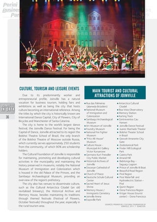 • Rua das Palmeiras
(alameda Brüstlein)
• National Museum
of Immigration and
Colonization
• Sambaqui Archaeological
Museum
• Art Museum of Joinville
• Foundry Museum
• National Fire Fighter
Museum
• “Fritz Alt House”
Museum
• Culture House -
Municipal Art Gallery
Victor Kursancew
• Germano Kurt Freissller
City Public Market
• Historical Archives of
Joinville
• Diocesan Cathedral of
Joinville
• Church of Peace
• Deutsche Schule Cultural
Center
• Sacred Heart of Jesus
Shrine
• Memory House /
Immigrants Cemetery
• Joinville Arena
• Expoville Park
• Antarctica Cultural
Citadel
• Boa Vista Observatory
• Memory Station
• Karting Track
• Centreventos Cau
Hansen
• Joinville Dance Festival
• Juarez Machado Theater
• Bolshoi Theater School
in Brazil
• Geovah Amarante City
Gate
• Zoobotanical Park
• Finder Hill Ecological
Park
• Caieira Park
•	 Amaral Hill
• Babitonga Bay -
Saguaçu Lagoon
• Prince of Joinville III Boat
• Beautiful Road Region
• Piraí Region
• Pirai Waterfall and
Hydroelectric Station -
Piraí
• Quiriri Region
•  Dona Francisca Region
•  Krüger House (tourist
center) - Dona Francisca
MAIN TOURIST AND CULTURAL
ATTRACTIONS OF JOINVILLE
CULTURE, TOURISM AND LEISURE EVENTS
Due to its predominantly worker and
entrepreneurial profile, Joinville has a natural
vocation for business tourism, holding fairs and
exhibitions as well as being the city that hosts
culture becoming an international reference. Among
the titles by which the city is historically known are
International Dance Capital, City of Flowers, City of
Bicycles and Manchester of Santa Catarina.
The city is home to the world’s largest dance
festival, the Joinville Dance Festival. For being the
Capital of Dance, Joinville attracted to its region the
Bolshoi Theatre School of Brazil, the only branch
of the Bolshoi Theatre of Moscow outside Russia,
which currently serves approximately 250 students
from the community, of which 90% are scholarship
holders.
The Cultural Foundation of Joinville is responsible
for maintaining, promoting and developing cultural
activities in the municipality and maintaining the
history preserved in museums, notably the National
Museum of Immigration and Colonization which
is housed in the old Palace of the Princes, and the
Sambaqui Archaeological Museum, providing an
overview of the region’s prehistory.
The city also has venues to disseminate culture,
such as the Cultural Antarctica Citadel (an old
revitalized brewery), the Historical Archive and
Memory House, besides maintaining its traditions
through themed festivals (Festival of Flowers,
October festivals) throughout the year, especially in
the rural tourism area.
SOURCES: PROMOTUR / CULTURAL FOUNDATION OF
JOINVILLE, 2011, 1 SEMESTER.
36
2013
 