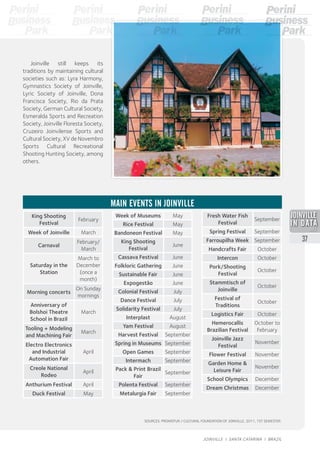 King Shooting
Festival
February
Week of Joinville March
Carnaval
February/
March
Saturday in the
Station
March to
December
(once a
month)
Morning concerts
On Sunday
mornings
Anniversary of
Bolshoi Theatre
School in Brazil
March
Tooling + Modeling
and Machining Fair
March
Electro Electronics
and Industrial
Automation Fair
April
Creole National
Rodeo
April
Anthurium Festival April
Duck Festival May
MAIN EVENTS IN JOINVILLE
Week of Museums May
Rice Festival May
Bandoneon Festival May
King Shooting
Festival
June
Cassava Festival June
Folkloric Gathering June
Sustainable Fair June
Expogestão June
Colonial Festival July
Dance Festival July
Solidarity Festival July
Interplast August
Yam Festival August
Harvest Festival September
Spring in Museums September
Open Games September
Intermach September
Pack & Print Brazil
Fair
September
Polenta Festival September
Metalurgia Fair September
Joinville still keeps its
traditions by maintaining cultural
societies such as: Lyra Harmony,
Gymnastics Society of Joinville,
Lyric Society of Joinville, Dona
Francisca Society, Rio da Prata
Society, German Cultural Society,
Esmeralda Sports and Recreation
Society, Joinville Floresta Society,
Cruzeiro Joinvilense Sports and
Cultural Society, XV de Novembro
Sports Cultural Recreational
Shooting Hunting Society, among
others.
Fresh Water Fish
Festival
September
Spring Festival September
Farroupilha Week September
Handcrafts Fair October
Intercon October
Pork/Shooting
Festival
October
Stammtisch of
Joinville
October
Festival of
Traditions
October
Logistics Fair October
Hemerocallis
Brazilian Festival
October to
February
Joinville Jazz
Festival
November
Flower Festival November
Garden Home &
Leisure Fair
November
School Olympics December
Dream Christmas December
SOURCES: PROMOTUR / CULTURAL FOUNDATION OF JOINVILLE, 2011, 1ST SEMESTER.
2013
37
JOINVILLE I SANTA CATARINA I BRAZIL
 