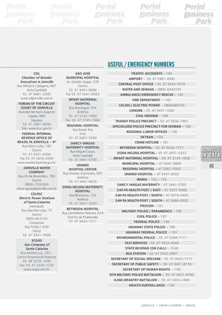 CDL
Chamber of Retailer
Executives in Joinville
Rua Ministro Calógeras, 867
Anita Garibaldi
55 47 3461-2500
www.cdljoinville.com.br
FORUM OF THE CIRCUIT
COURT OF JOINVILLE
Avenida Hermann Augusto
Lepper, 980
Saguaçu
55 47 3461-8500
Site: www.tj.sc.gov.br
FEDERAL INTERNAL
REVENUE OFFICE OF
BRAZIL IN JOINVILLE – 9ª
Rua Mário Lobo, 180
Centro
55 47 3431-6300
Fax 55 47 3433-9399
www.receita.fazenda.gov.br
JOINVILLE WATER
COMPANY
Rua XV de Novembro, 780
Centro
0800-7230300
www.aguasdejoinville.com.br
CELESC
Electric Power Stations
of Santa Catarina
Individuals
Rua Marinho Lobo, 75
Centro
0800 48 0120
Companies
Rua Timbó 1.630
Glória
55 47 3451-7000
SCGÁS
Gas Company of
Santa Catarina
Rua Antônio Luz, 255 -
Centro Empresarial Hoepcke
55 48 3229-1200
Fax: 55 47 3229-1230
www.scgas.com.br
TRAFFIC ACCIDENTS – 194
AIRPORT – 55 47 3481-4000
CENTRAL POST OFFICE – 55 47 3433-1574
WATER AND SEWAGE – 0800-6430195
AMBULANCE/EMERGENCY RESCUE – 192
FIRE DEPARTMENT  – 193
CELESC/ ELECTRIC POWER  – 0800480120
CONURB – 55 47 3431-1500
CIVIL DEFENSE – 199
TRANSIT POLICE PRECINCT – 55 47 3436-1961
SPECIALIZED POLICE PRECINCT FOR WOMAN – 180
REGIONAL LABOR OFFICES – 158
DETRAN – 154
CRIME HOTLINE – 181
BETHESDA HOSPITAL – 55 47 3424-1311
DONA HELENA HOSPITAL– 55 47 3451-3333
INFANT MATERNAL HOSPITAL – 55 47 3145-1600
MUNICIPAL HOSPITAL – 47 3441-6666
REGIONAL HOSPITAL – 47 3461-5500
UNIMED HOSPITAL – 47 3441-9555
IBAMA – 152 – 152
DARCY VARGAS MATERNITY – 47 3461-5700
24H PA HEALTH POST / EAST – 47 3427-5406
24H PA HEALTH POST / NORTH – 47 3419-0404
24H PA HEALTH POST / SOUTH – 47 3466-0055
Procon – 151
MILITARY POLICE / PARAMEDICS – 190
CIVIL POLICE – 197
FEDERAL POLICE – 194
HIGHWAY STATE POLICE – 198
HIGHWAY FEDERAL POLICE  – 191
ENVIRONMENTAL POLICE – 55 47 3269-7111
TAXI SERVICES – 55 47 3433-4444
STATE REVENUE (on call) – 1528
BUS STATION – 55 47 3433-2991
SECRETARY OF SOCIAL WELFARE – 55 47 3433-7717
SECRETARY OF PUBLIC SAFETY – 55 47 3451-8174
SECRETARY OF HUMAN RIGHTS  – 100
8th MILITARY POLICE BATTALION – 55 47 3431-8700
62nd INFANTRY BATTALION – 55 47 3433-2399
HEALTH SURVEILLANCE – 150
USEFUL / EMERGENCY NUMBERS
SÃO JOSÉ
MUNICIPAL HOSPITAL
Av. Getúlio Vargas, 238
Centro
55 47 3441-6666
Fax 55 47 3441-6563
INFANT MATERNAL
HOSPITAL
Rua Araranguá, 554
América
55 47 3145-1600
Fax: 55 47 3145-1666
REGIONAL HOSPITAL
Rua Xavier Arp
Iririú
55 47 3461-5500
DARCY VARGAS
MATERNITY HOSPITAL
Rua Miguel Couto,
Anita Garibaldi
55 47 3461-5700
UNIMED
HOSPITAL CENTER
Rua Orestes Guimarães, 905
América
55 47 3441-9555
DONA HELENA MATERNITY
HOSPITAL
Rua Blumenau, 123
América
55 47 3451-3333
BETHESDA HOSPITAL
Rua Conselheiro Pedreira, 624
Distrito de Pirabeiraba
55 47 3424-1311
2013
49
JOINVILLE I SANTA CATARINA I BRAZIL
 