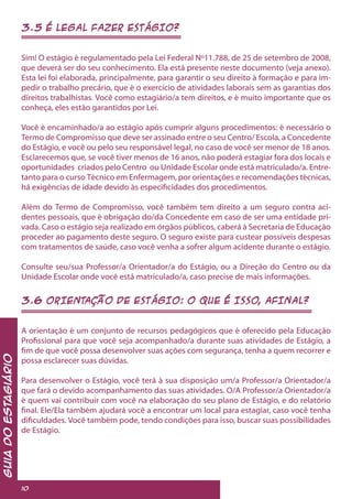 3.5 É LEGAL FAZER ESTÁGIO?
Sim! O estágio é regulamentado pela Lei Federal Nº11.788, de 25 de setembro de 2008,
que deverá ser do seu conhecimento. Ela está presente neste documento (veja anexo).
Esta lei foi elaborada, principalmente, para garantir o seu direito à formação e para im-
pedir o trabalho precário, que é o exercício de atividades laborais sem as garantias dos
direitos trabalhistas. Você como estagiário/a tem direitos, e é muito importante que os
conheça, eles estão garantidos por Lei.
Você é encaminhado/a ao estágio após cumprir alguns procedimentos: é necessário o
Termo de Compromisso que deve ser assinado entre o seu Centro/ Escola, a Concedente
do Estágio, e você ou pelo seu responsável legal, no caso de você ser menor de 18 anos.
Esclarecemos que, se você tiver menos de 16 anos, não poderá estagiar fora dos locais e
oportunidades criados pelo Centro ou Unidade Escolar onde está matriculado/a. Entre-
tanto para o curso Técnico em Enfermagem, por orientações e recomendações técnicas,
há exigências de idade devido às especificidades dos procedimentos.
Além do Termo de Compromisso, você também tem direito a um seguro contra aci-
dentes pessoais, que é obrigação do/da Concedente em caso de ser uma entidade pri-
vada. Caso o estágio seja realizado em órgãos públicos, caberá à Secretaria de Educação
proceder ao pagamento deste seguro. O seguro existe para custear possíveis despesas
com tratamentos de saúde, caso você venha a sofrer algum acidente durante o estágio.
Consulte seu/sua Professor/a Orientador/a do Estágio, ou a Direção do Centro ou da
Unidade Escolar onde você está matriculado/a, caso precise de mais informações.
3.6 ORIENTAÇÃO DE ESTÁGIO: O QUE É ISSO, AFINAL?
A orientação é um conjunto de recursos pedagógicos que é oferecido pela Educação
Profissional para que você seja acompanhado/a durante suas atividades de Estágio, a
fim de que você possa desenvolver suas ações com segurança, tenha a quem recorrer e
possa esclarecer suas dúvidas.
Para desenvolver o Estágio, você terá à sua disposição um/a Professor/a Orientador/a
que fará o devido acompanhamento das suas atividades. O/A Professor/a Orientador/a
é quem vai contribuir com você na elaboração do seu plano de Estágio, e do relatório
final. Ele/Ela também ajudará você a encontrar um local para estagiar, caso você tenha
dificuldades. Você também pode, tendo condições para isso, buscar suas possibilidades
de Estágio.
GuiadoEstagiário
10
 