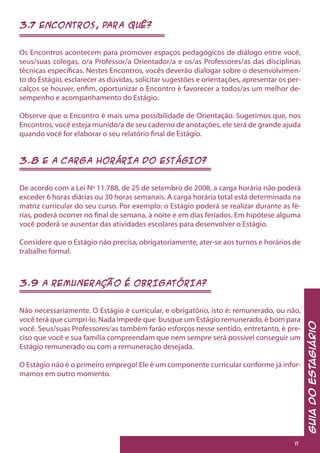 GuiadoEstagiário
11
3.7 ENCONTROS, PARA QUÊ?
Os Encontros acontecem para promover espaços pedagógicos de diálogo entre você,
seus/suas colegas, o/a Professor/a Orientador/a e os/as Professores/as das disciplinas
técnicas específicas. Nestes Encontros, vocês deverão dialogar sobre o desenvolvimen-
to do Estágio, esclarecer as dúvidas, solicitar sugestões e orientações, apresentar os per-
calços se houver, enfim, oportunizar o Encontro é favorecer a todos/as um melhor de-
sempenho e acompanhamento do Estágio.
Observe que o Encontro é mais uma possibilidade de Orientação. Sugerimos que, nos
Encontros, você esteja munido/a de seu caderno de anotações, ele será de grande ajuda
quando você for elaborar o seu relatório final de Estágio.
3.8 E A CARGA HORÁRIA DO ESTÁGIO?
De acordo com a Lei Nº 11.788, de 25 de setembro de 2008, a carga horária não poderá
exceder 6 horas diárias ou 30 horas semanais. A carga horária total está determinada na
matriz curricular do seu curso. Por exemplo: o Estágio poderá se realizar durante as fé-
rias, poderá ocorrer no final de semana, à noite e em dias feriados. Em hipótese alguma
você poderá se ausentar das atividades escolares para desenvolver o Estágio.
Considere que o Estágio não precisa, obrigatoriamente, ater-se aos turnos e horários de
trabalho formal.
3.9 A REMUNERAÇÃO É OBRIGATÓRIA?
Não necessariamente. O Estágio é curricular, e obrigatório, isto é: remunerado, ou não,
você terá que cumpri-lo. Nada impede que busque um Estágio remunerado, é bom para
você. Seus/suas Professores/as também farão esforços nesse sentido, entretanto, é pre-
ciso que você e sua família compreendam que nem sempre será possível conseguir um
Estágio remunerado ou com a remuneração desejada.
O Estágio não é o primeiro emprego! Ele é um componente curricular conforme já infor-
mamos em outro momento.
 