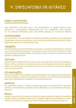 13
GuiadoEstagiário
4. INDICADORES DE ESTÁGIO
Caro/a estudante
Estes indicadores são pistas para o seu desempenho no Estágio. Estamos apre-
sentando as características fundamentais que o/a estagiário/a deve apresen-
tar no ambiente profissional, para uma efetiva atuação no mundo do trabalho.
ASSIDUIDADE:
em caso de falta, é recomendável a justificativa imediata da ausência. A apresentação
do atestado ao seu/sua supervisor/a, para as ausências motivadas por doença é um pro-
cedimento que deve ser cumprido por você.
ATENÇÃO:
prestar atenção no que está falando, executando e ouvindo. Ser espectador/a, atento/a
e, em caso de dúvidas, perguntar. Ser proativo/a, isto é, demonstrar interesse e tomar
iniciativa diante das tarefas. Revisar os materiais escritos antes de encaminhá-los revela
atenção e profissionalismo.
ATITUDE:
quando assumir compromissos, cumpra-os. Se não puder fazer, avise antes, explique as
razões, admita e corrija erros. Sabemos que os erros são parte do processo de aprendi-
zagem, mas não devem e nem podem, constituir-se em rotina no mundo do trabalho,
nem em roteiro de vida.
COLABORAÇÃO:
procurarestabelecerboasrelaçõescomaOrganizaçãoecomaspessoas.Sersimpático/a,
acessível, perspicaz, curioso/a e receptivo/a, constitui-se em características importantes
para o bom desempenho no Estágio e no campo profissional.
EMPATIA:
ser empático/a é saber se colocar no lugar do/a outro/a. É buscar formas de atendi-
mentos e relacionamentos pautados pela cordialidade e ações profissionais eficazes e
eficientes.
ÉTICA:
sempre, mas para este caso queremos referir às ações cotidianas próprias do mundo do
trabalho. Ações de trabalho cooperativo e solidário, defesa dos seus direitos e cumpri-
mento de seus deveres, respeito aos limites institucionais e hierárquicos, praticar a
 