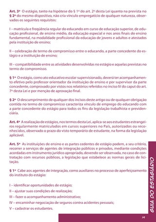 GuiadoEstagiário
19
Art. 3º O estágio, tanto na hipótese do § 1º do art. 2º desta Lei quanto na prevista no
§ 2º do mesmo dispositivo, não cria vínculo empregatício de qualquer natureza, obser-
vados os seguintes requisitos:
I – matrícula e freqüência regular do educando em curso de educação superior, de edu-
cação profissional, de ensino médio, da educação especial e nos anos finais do ensino
fundamental, na modalidade profissional da educação de jovens e adultos e atestados
pela instituição de ensino;
II – celebração de termo de compromisso entre o educando, a parte concedente do es-
tágio e a instituição de ensino;
III – compatibilidade entre as atividades desenvolvidas no estágio e aquelas previstas no
termo de compromisso.
§ 1º O estágio, como ato educativo escolar supervisionado, deverá ter acompanhamen-
to efetivo pelo professor orientador da instituição de ensino e por supervisor da parte
concedente, comprovado por vistos nos relatórios referidos no inciso IV do caput do art.
7º desta Lei e por menção de aprovação final.
§ 2º O descumprimento de qualquer dos incisos deste artigo ou de qualquer obrigação
contida no termo de compromisso caracteriza vínculo de emprego do educando com
a parte concedente do estágio para todos os fins da legislação trabalhista e previden-
ciária.
Art. 4º Arealizaçãodeestágios,nostermosdestaLei,aplica-seaosestudantesestrangei-
ros regularmente matriculados em cursos superiores no País, autorizados ou reco-
nhecidos, observado o prazo do visto temporário de estudante, na forma da legislação
aplicável.
Art. 5º As instituições de ensino e as partes cedentes de estágio podem, a seu critério,
recorrer a serviços de agentes de integração públicos e privados, mediante condições
acordadas em instrumento jurídico apropriado, devendo ser observada, no caso de con-
tratação com recursos públicos, a legislação que estabelece as normas gerais de lici-
tação.
§ 1º Cabe aos agentes de integração, como auxiliares no processo de aperfeiçoamento
do instituto do estágio:
I – identificar oportunidades de estágio;
II – ajustar suas condições de realização;
III – fazer o acompanhamento administrativo;
IV – encaminhar negociação de seguros contra acidentes pessoais;
V – cadastrar os estudantes.
 