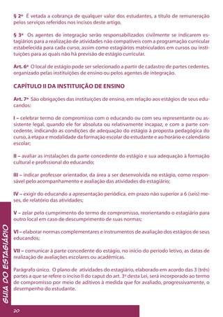 GuiadoEstagiário
20
§ 2º É vetada a cobrança de qualquer valor dos estudantes, a título de remuneração
pelos serviços referidos nos incisos deste artigo.
§ 3º Os agentes de integração serão responsabilizados civilmente se indicarem es-
tagiários para a realização de atividades não compatíveis com a programação curricular
estabelecida para cada curso, assim como estagiários matriculados em cursos ou insti-
tuições para as quais não há previsão de estágio curricular.
Art. 6º O local de estágio pode ser selecionado a partir de cadastro de partes cedentes,
organizado pelas instituições de ensino ou pelos agentes de integração.
CAPÍTULO II DA INSTITUIÇÃO DE ENSINO
Art. 7º São obrigações das instituições de ensino, em relação aos estágios de seus edu-
candos:
I – celebrar termo de compromisso com o educando ou com seu representante ou as-
sistente legal, quando ele for absoluta ou relativamente incapaz, e com a parte con-
cedente, indicando as condições de adequação do estágio à proposta pedagógica do
curso, à etapa e modalidade da formação escolar do estudante e ao horário e calendário
escolar;
II – avaliar as instalações da parte concedente do estágio e sua adequação à formação
cultural e profissional do educando;
III – indicar professor orientador, da área a ser desenvolvida no estágio, como respon-
sável pelo acompanhamento e avaliação das atividades do estagiário;
IV – exigir do educando a apresentação periódica, em prazo não superior a 6 (seis) me-
ses, de relatório das atividades;
V – zelar pelo cumprimento do termo de compromisso, reorientando o estagiário para
outro local em caso de descumprimento de suas normas;
VI – elaborar normas complementares e instrumentos de avaliação dos estágios de seus
educandos;
VII – comunicar à parte concedente do estágio, no início do período letivo, as datas de
realização de avaliações escolares ou acadêmicas.
Parágrafo único. O plano de atividades do estagiário, elaborado em acordo das 3 (três)
partes a que se refere o inciso II do caput do art. 3º desta Lei, será incorporado ao termo
de compromisso por meio de aditivos à medida que for avaliado, progressivamente, o
desempenho do estudante.
 