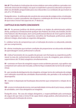 GuiadoEstagiário
21
Art. 8º É facultado às instituições de ensino celebrar com entes públicos e privados con-
vênio de concessão de estágio, nos quais se explicitem o processo educativo compreen-
dido nas atividades programadas para seus educandos e as condições de que tratam os
arts. 6º a 14º desta Lei.
Parágrafo único. A celebração de convênio de concessão de estágio entre a instituição
de ensino e a parte concedente não dispensa a celebração do termo de compromisso
de que trata o inciso II do caput do art. 3º desta Lei.
CAPÍTULO III DA PARTE CONCEDENTE
Art. 9º As pessoas jurídicas de direito privado e os órgãos da administração pública
direta, autárquica e fundacional de qualquer dos Poderes da União, dos Estados, do Dis-
trito Federal e dos Municípios, bem como profissionais liberais de nível superior devida-
mente registrados em seus respectivos conselhos de fiscalização profissional, podem
oferecer estágio, observadas as seguintes obrigações:
I – celebrar termo de compromisso com a instituição de ensino e o educando, zelando
por seu cumprimento;
II – ofertar instalações que tenham condições de proporcionar ao educando atividades
de aprendizagem social, profissional e cultural;
III – indicar funcionário de seu quadro de pessoal, com formação ou experiência profis-
sional na área de conhecimento desenvolvida no curso do estagiário, para orientar e
supervisionar até 10 (dez) estagiários simultaneamente;
IV – contratar em favor do estagiário seguro contra acidentes pessoais, cuja apólice seja
compatível com valores de mercado, conforme fique estabelecido no termo de compro-
misso;
V – por ocasião do desligamento do estagiário, entregar termo de realização do estágio
com indicação resumida das atividades desenvolvidas, dos períodos e da avaliação de
desempenho;
VI – manter à disposição da fiscalização documentos que comprovem a relação de es-
tágio;
VII – enviar à instituição de ensino, com periodicidade mínima de 6 (seis) meses, relatório
de atividades, com vista obrigatória ao estagiário.
Parágrafo único. No caso de estágio obrigatório, a responsabilidade pela contratação
do seguro de que trata o inciso IV do caput deste artigo poderá, alternativamente, ser
assumida pela instituição de ensino.
 