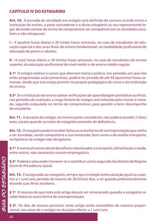 GuiadoEstagiário
22
CAPÍTULO IV DO ESTAGIÁRIO
Art. 10. A jornada de atividade em estágio será definida de comum acordo entre a
instituição de ensino, a parte concedente e o aluno estagiário ou seu representante le-
gal, devendo constar do termo de compromisso ser compatível com as atividades esco-
lares e não ultrapassar:
I – 4 (quatro) horas diárias e 20 (vinte) horas semanais, no caso de estudantes de edu-
cação especial e dos anos finais do ensino fundamental, na modalidade profissional de
educação de jovens e adultos;
II – 6 (seis) horas diárias e 30 (trinta) horas semanais, no caso de estudantes do ensino
superior, da educação profissional de nível médio e do ensino médio regular.
§ 1º O estágio relativo a cursos que alternam teoria e prática, nos períodos em que não
estão programadas aulas presenciais, poderá ter jornada de até 40 (quarenta) horas se-
manais, desde que isso esteja previsto no projeto pedagógico do curso e da instituição
de ensino.
§ 2º Se a instituição de ensino adotar verificações de aprendizagem periódicas ou finais,
nos períodos de avaliação, a carga horária do estágio será reduzida pelo menos à meta-
de, segundo estipulado no termo de compromisso, para garantir o bom desempenho
do estudante.
Art. 11. A duração do estágio, na mesma parte concedente, não poderá exceder 2 (dois)
anos, exceto quando se tratar de estagiário portador de deficiência.
Art.12. O estagiário poderá receber bolsa ou outra forma de contraprestação que venha
a ser acordada, sendo compulsória a sua concessão, bem como a do auxílio-transporte,
na hipótese de estágio não obrigatório.
§ 1º A eventual concessão de benefícios relacionados a transporte, alimentação e saúde,
entre outros, não caracteriza vínculo empregatício.
§ 2º Poderá o educando inscrever-se e contribuir como segurado facultativo do Regime
Geral de Previdência Social.
Art. 13. É assegurado ao estagiário, sempre que o estágio tenha duração igual ou supe-
rior a 1 (um) ano, período de recesso de 30 (trinta) dias, a ser gozado preferencialmente
durante suas férias escolares.
§ 1º O recesso de que trata este artigo deverá ser remunerado quando o estagiário re-
ceber bolsa ou outra forma de contraprestação.
§ 2º Os dias de recesso previstos neste artigo serão concedidos de maneira propor-
cional, nos casos de o estágio ter duração inferior a 1 (um) ano.
 